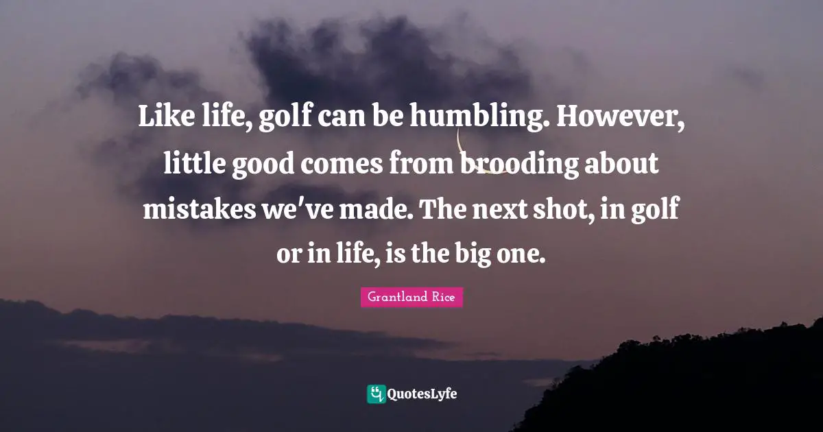 Grantland Rice Quotes: "Like life, golf can be humbling. However, little good comes from brooding about mistakes we've made. The next shot, in golf or in life, is the big one."