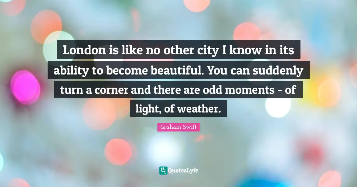 London is like no other city I know in its ability to become beautiful. You can suddenly turn a corner and there are odd moments - of light, of weather.