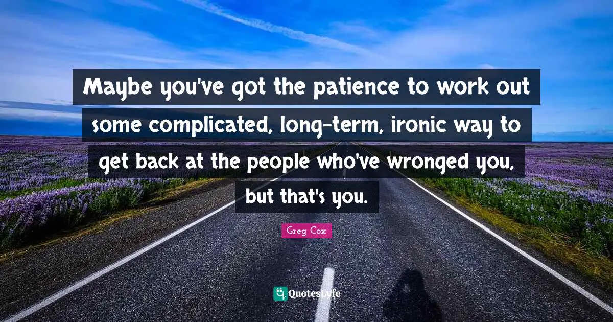 Maybe you've got the patience to work out some complicated, long-term, ironic way to get back at the people who've wronged you, but that's you.