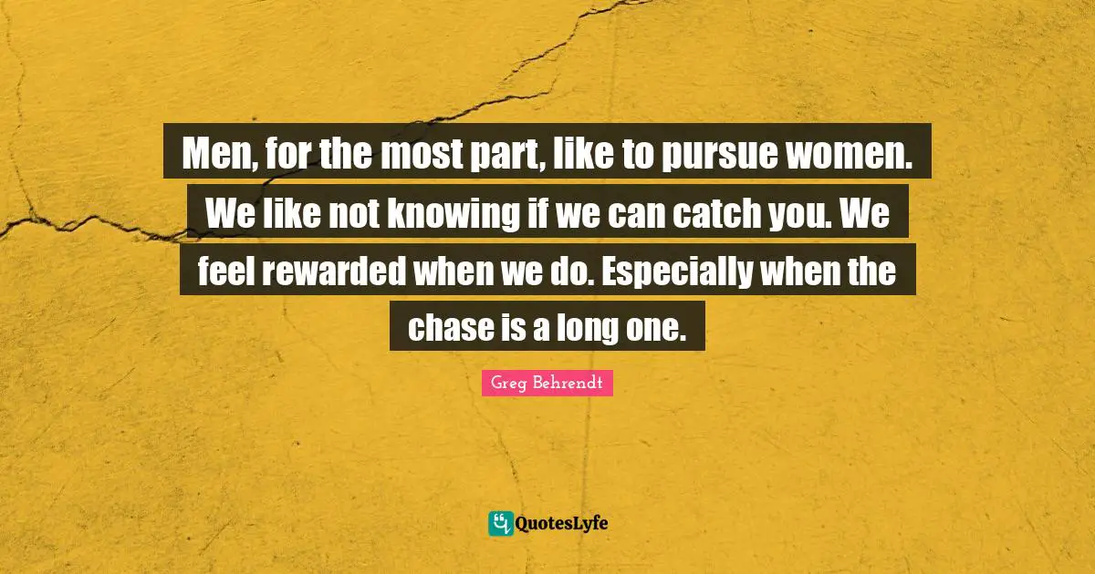 Men, for the most part, like to pursue women. We like not knowing if we can catch you. We feel rewarded when we do. Especially when the chase is a long one.