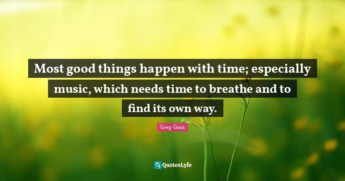 Most good things happen with time; especially music, which needs time to breathe and to find its own way.