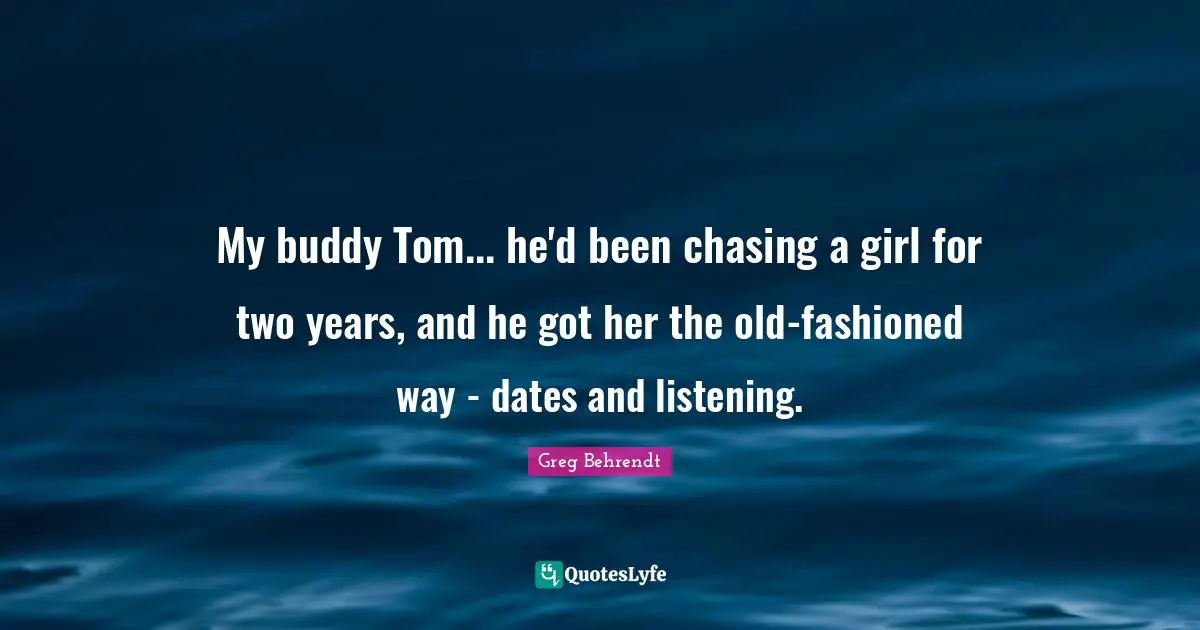 My buddy Tom... he'd been chasing a girl for two years, and he got her the old-fashioned way - dates and listening.
