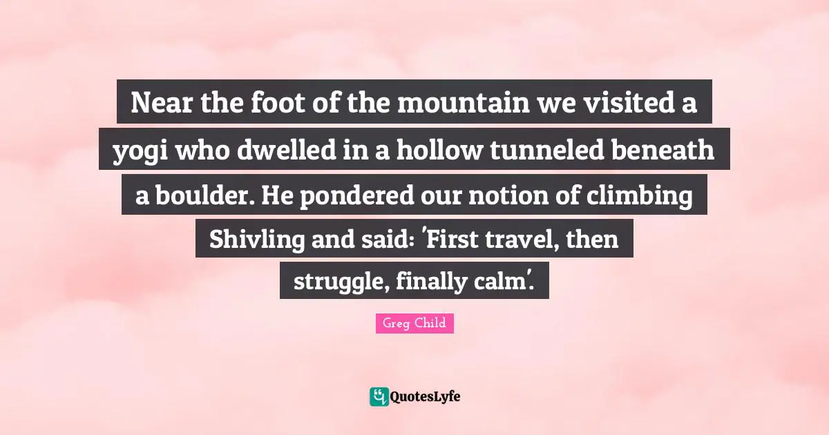 Near the foot of the mountain we visited a yogi who dwelled in a hollow tunneled beneath a boulder. He pondered our notion of climbing Shivling and said: 'First travel, then struggle, finally calm'.
