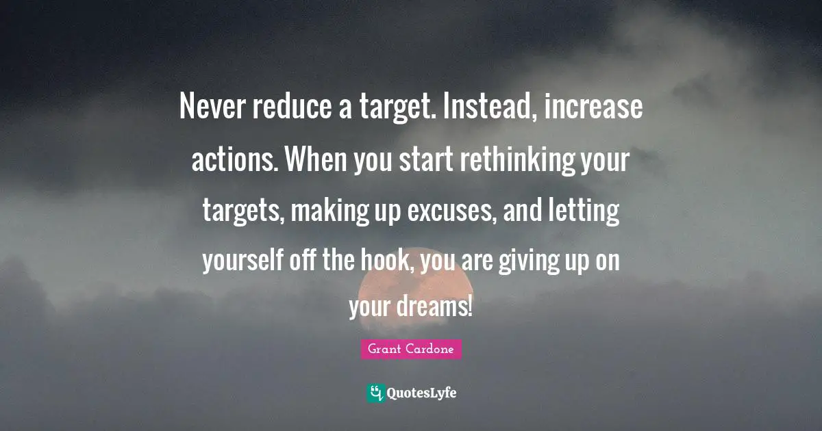 Grant Cardone Quotes: "Never reduce a target. Instead, increase actions. When you start rethinking your targets, making up excuses, and letting yourself off the hook, you are giving up on your dreams!"