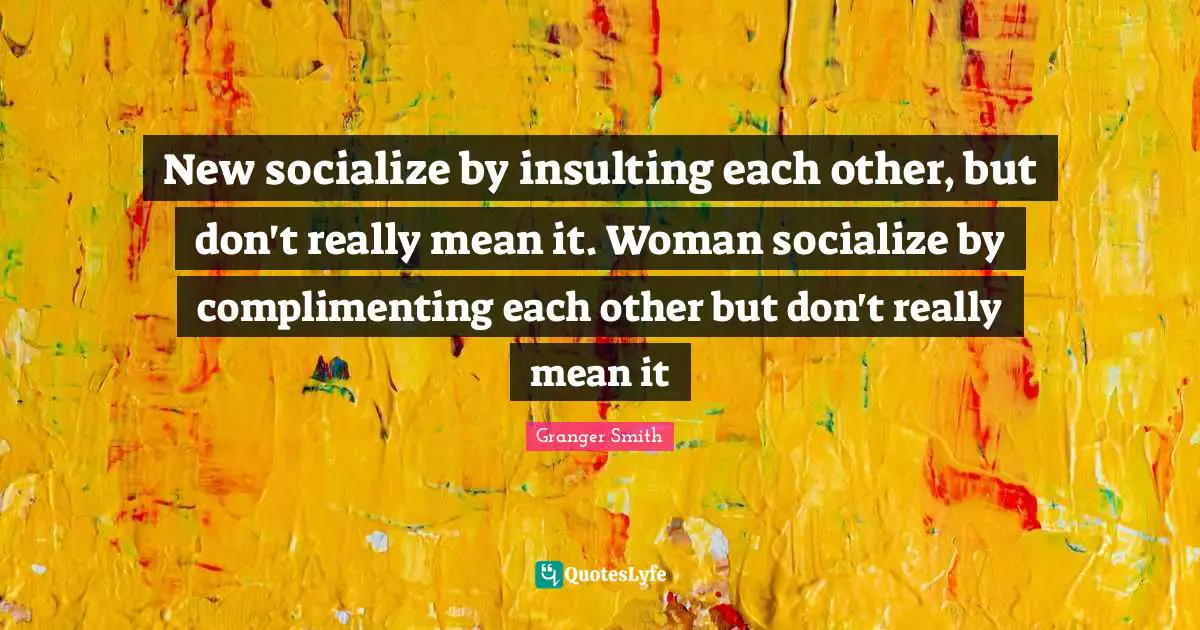 New socialize by insulting each other, but don't really mean it. Woman socialize by complimenting each other but don't really mean it