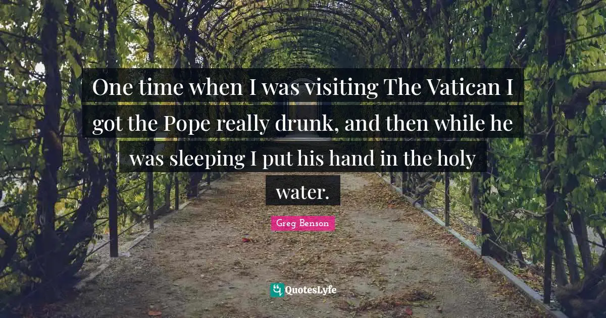 One time when I was visiting The Vatican I got the Pope really drunk, and then while he was sleeping I put his hand in the holy water.