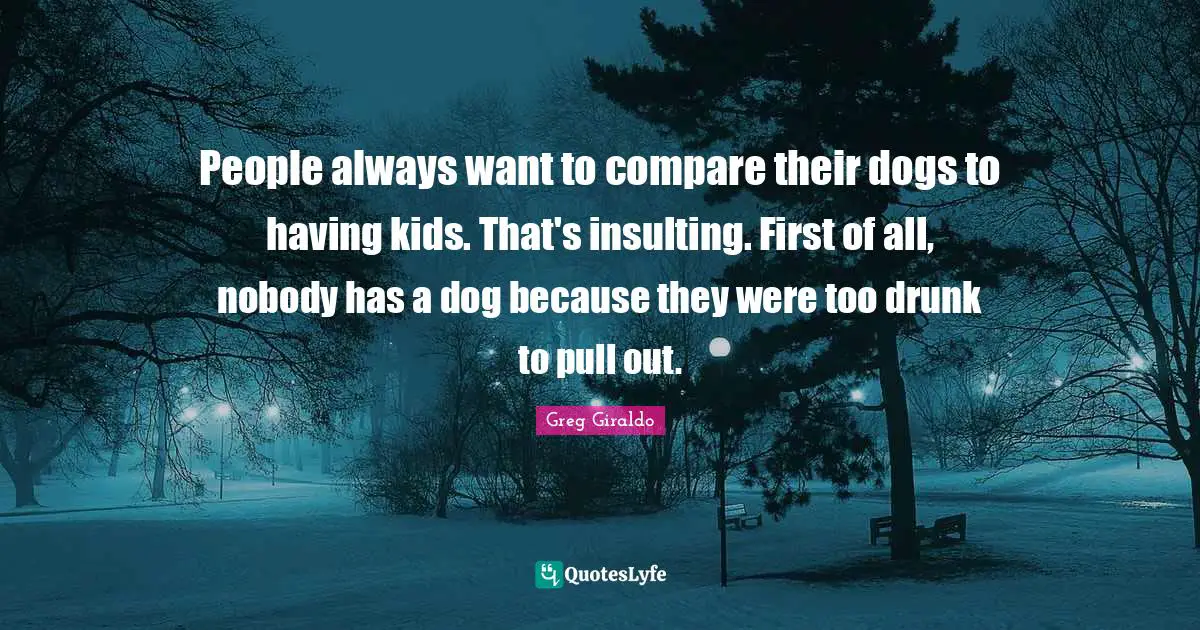 Drunk Quotes: "People always want to compare their dogs to having kids. That's insulting. First of all, nobody has a dog because they were too drunk to pull out."