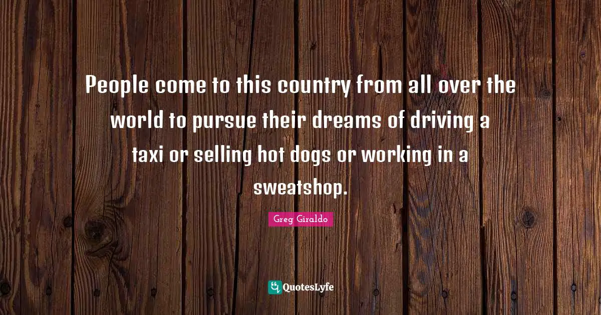 People come to this country from all over the world to pursue their dreams of driving a taxi or selling hot dogs or working in a sweatshop.