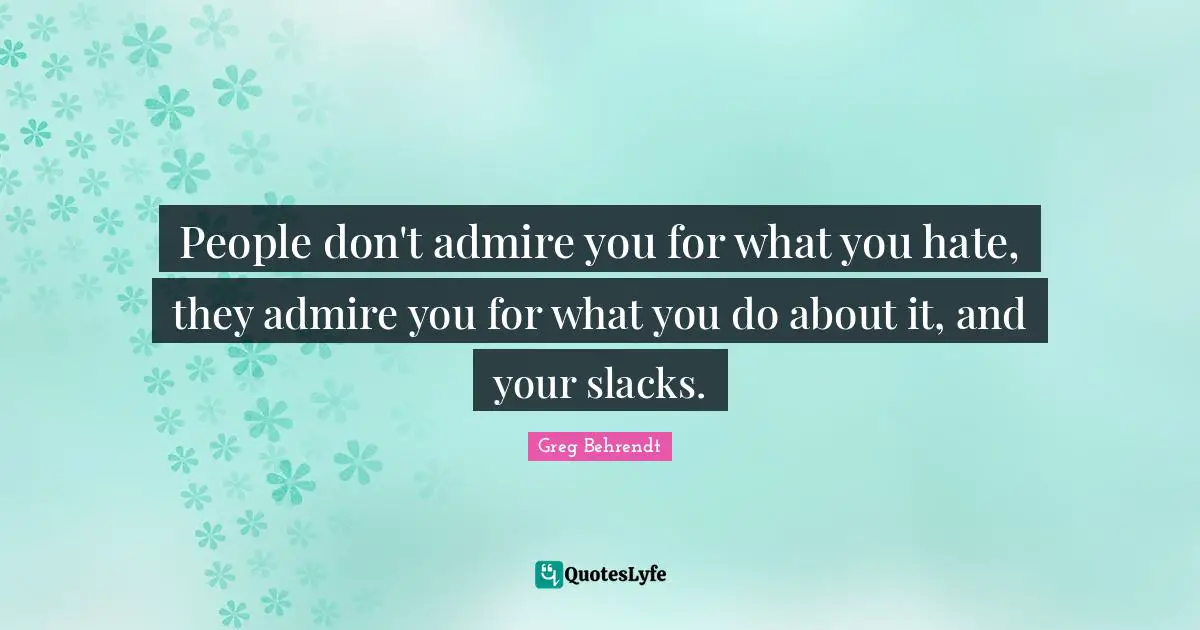 People don't admire you for what you hate, they admire you for what you do about it, and your slacks.