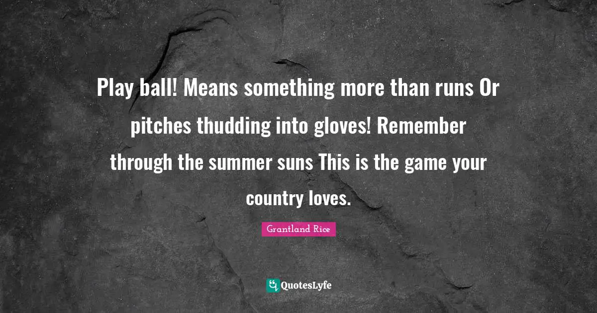 Grantland Rice Quotes: "Play ball! Means something more than runs Or pitches thudding into gloves! Remember through the summer suns This is the game your country loves."