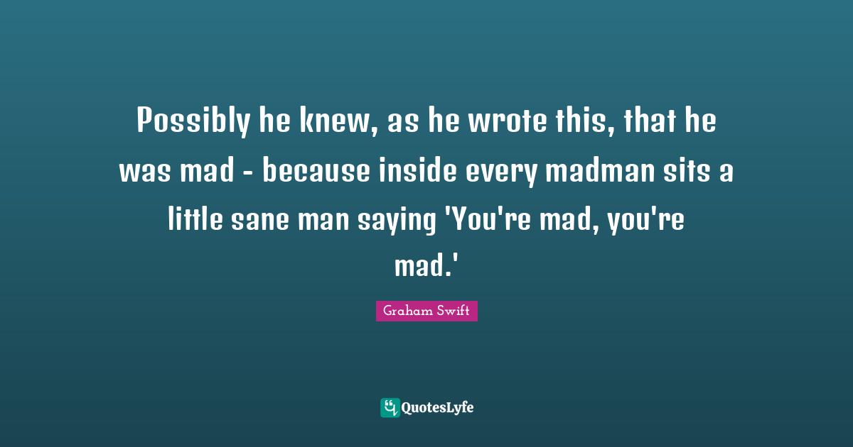 Possibly he knew, as he wrote this, that he was mad - because inside every madman sits a little sane man saying 'You're mad, you're mad.'