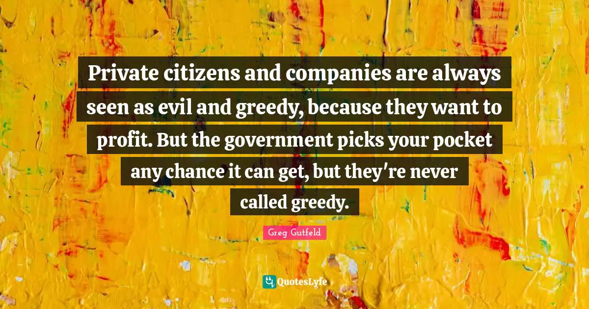 Private citizens and companies are always seen as evil and greedy, because they want to profit. But the government picks your pocket any chance it can get, but they're never called greedy.