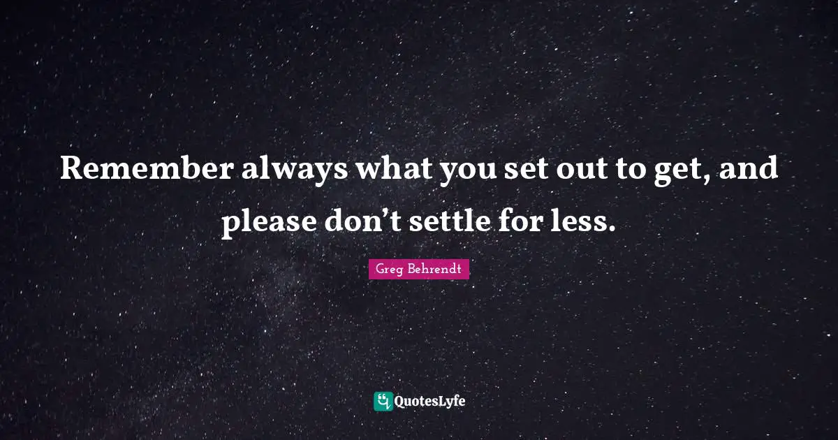 Remember always what you set out to get, and please don’t settle for less.
