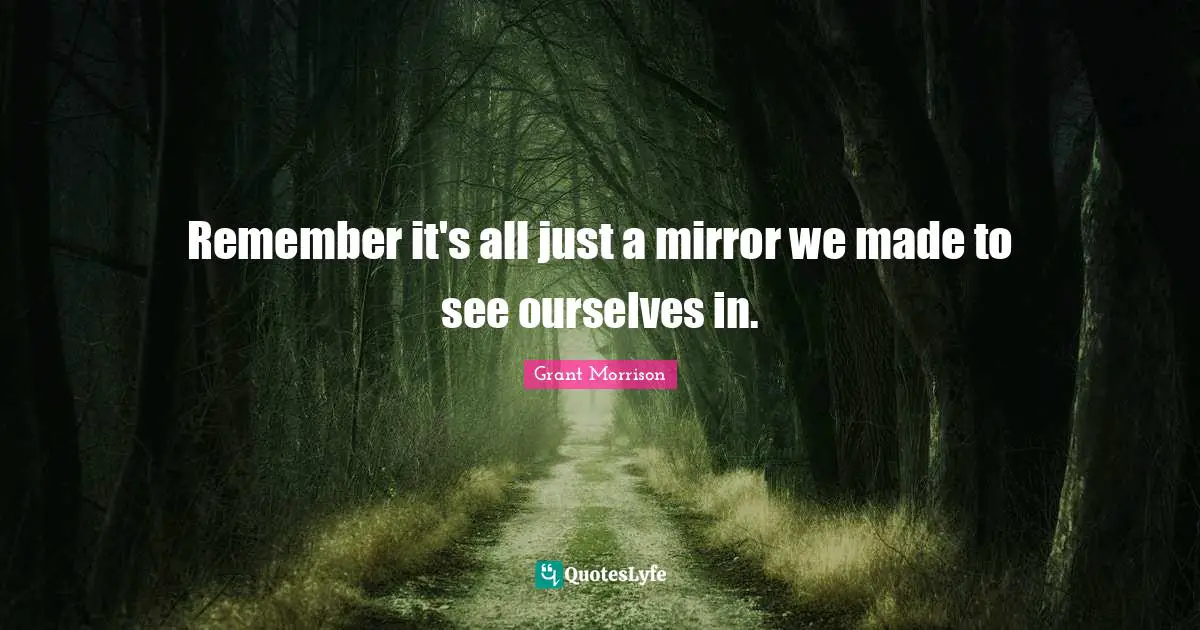 Remember it's all just a mirror we made to see ourselves in.