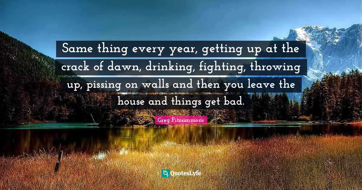 Same thing every year, getting up at the crack of dawn, drinking, fighting, throwing up, pissing on walls and then you leave the house and things get bad.
