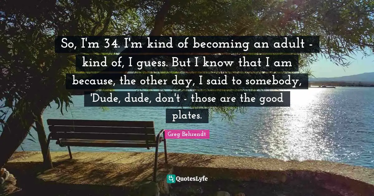 Becoming An Adult Quotes: "So, I'm 34. I'm kind of becoming an adult - kind of, I guess. But I know that I am because, the other day, I said to somebody, 'Dude, dude, don't - those are the good plates."