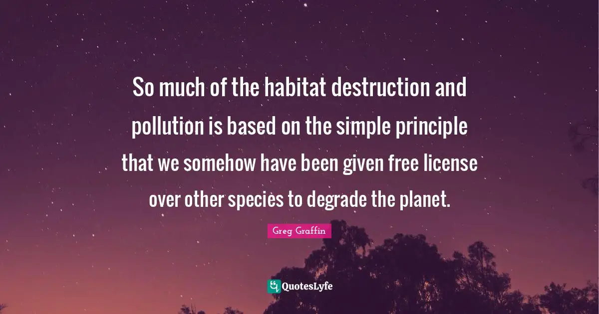 Habitat Quotes: "So much of the habitat destruction and pollution is based on the simple principle that we somehow have been given free license over other species to degrade the planet."