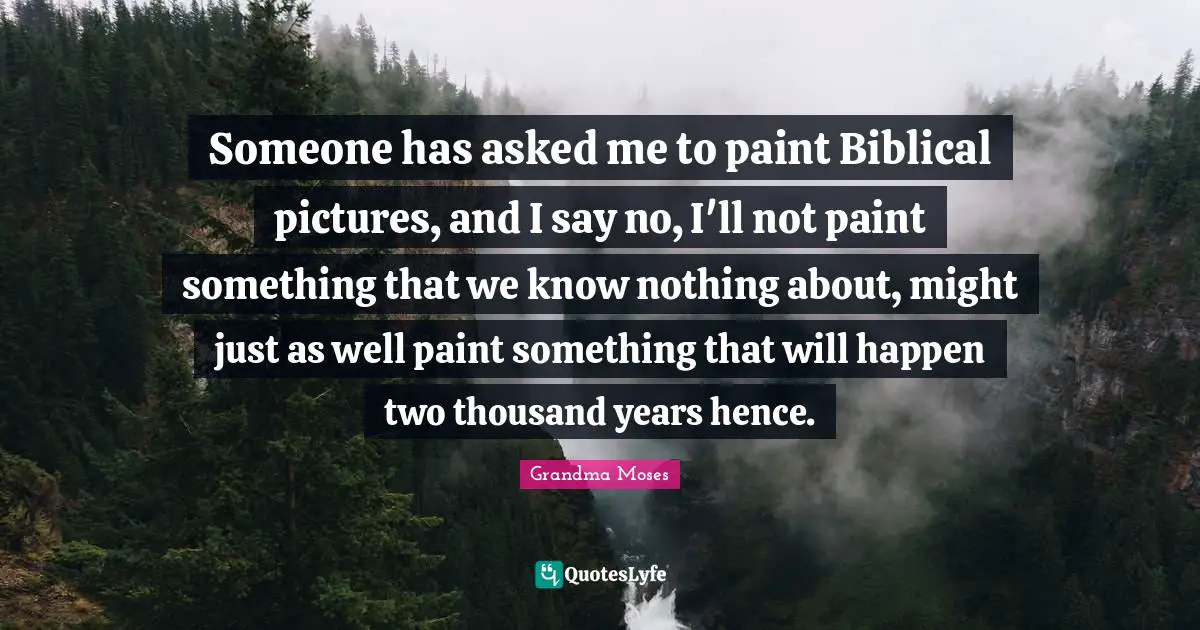 Grandma Moses Quotes: "Someone has asked me to paint Biblical pictures, and I say no, I'll not paint something that we know nothing about, might just as well paint something that will happen two thousand years hence."