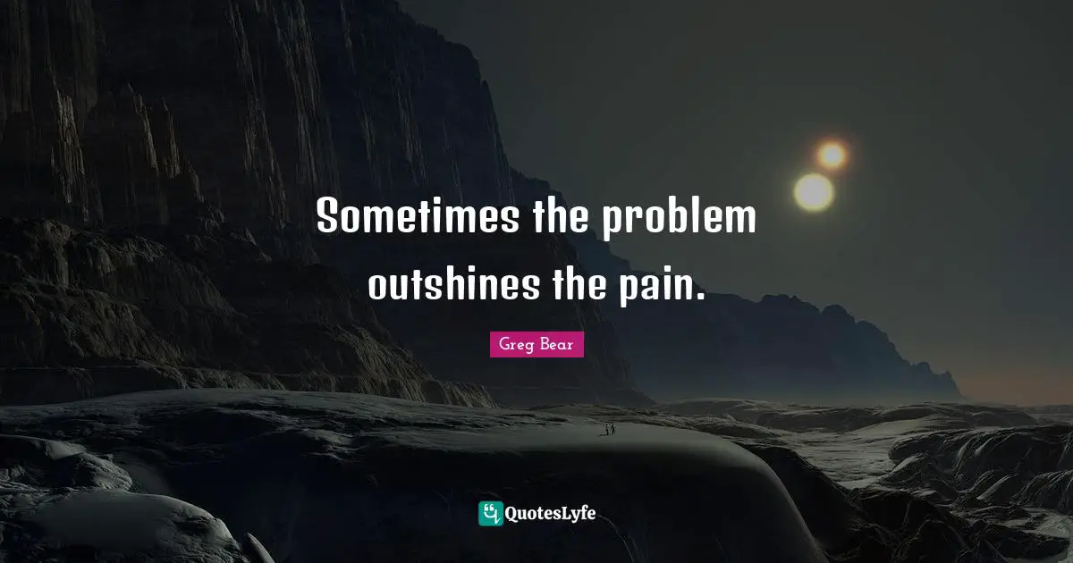Sometimes the problem outshines the pain.