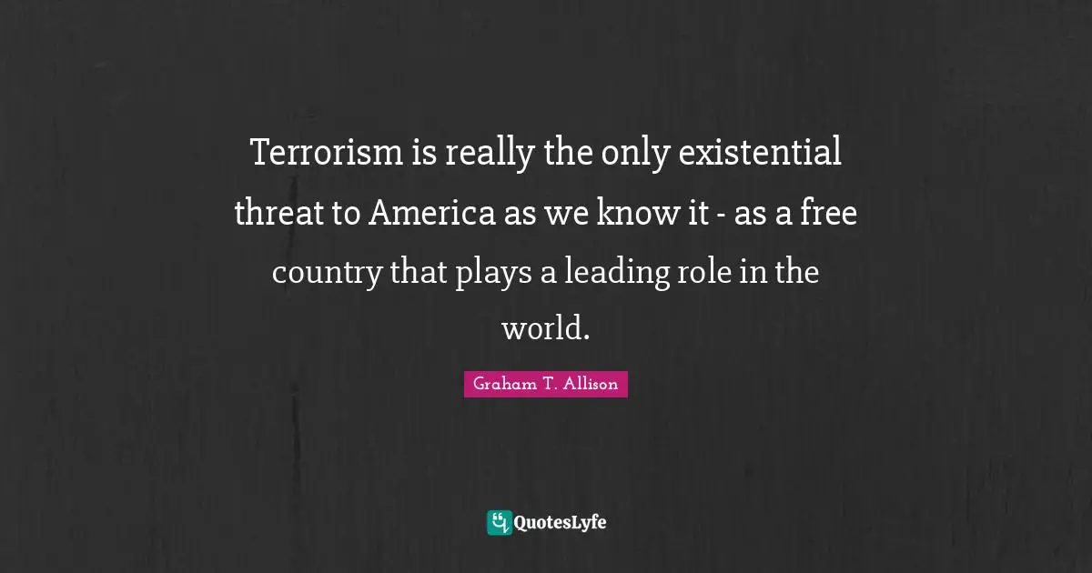 Terrorism is really the only existential threat to America as we know it - as a free country that plays a leading role in the world.