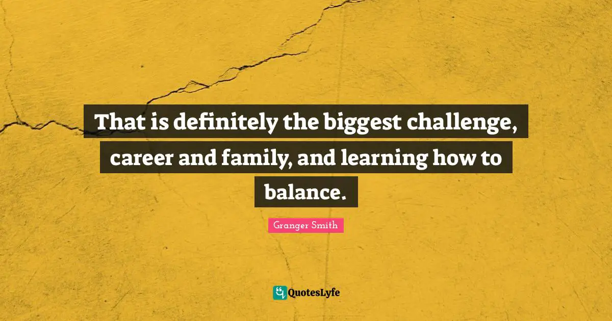 That is definitely the biggest challenge, career and family, and learning how to balance.