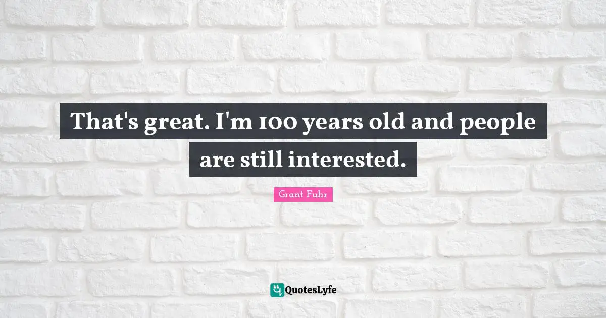 That's great. I'm 100 years old and people are still interested.
