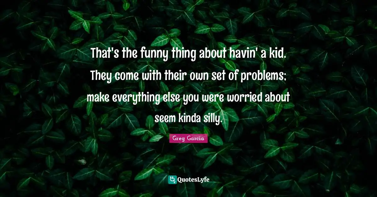 That's the funny thing about havin' a kid. They come with their own set of problems; make everything else you were worried about seem kinda silly.