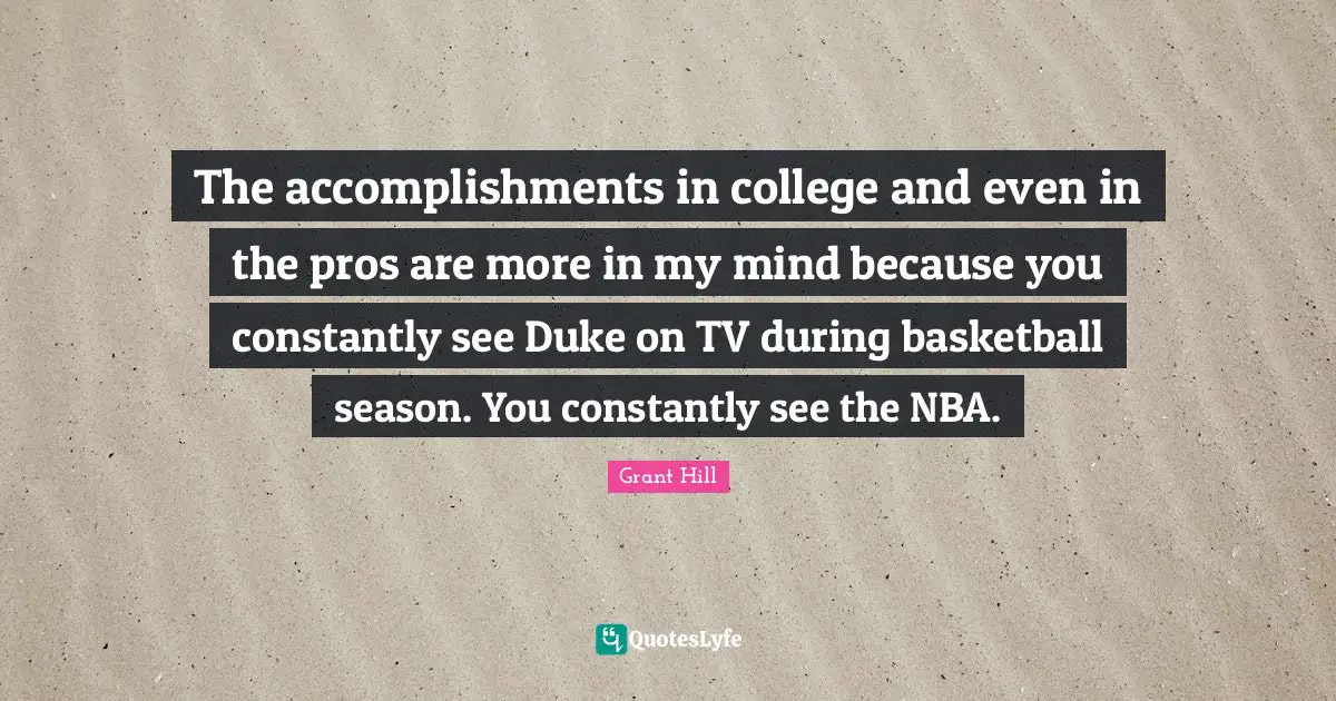 The accomplishments in college and even in the pros are more in my mind because you constantly see Duke on TV during basketball season. You constantly see the NBA.