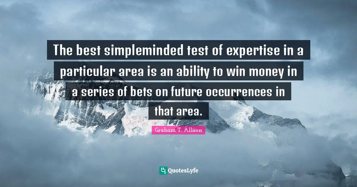 The best simpleminded test of expertise in a particular area is an ability to win money in a series of bets on future occurrences in that area.