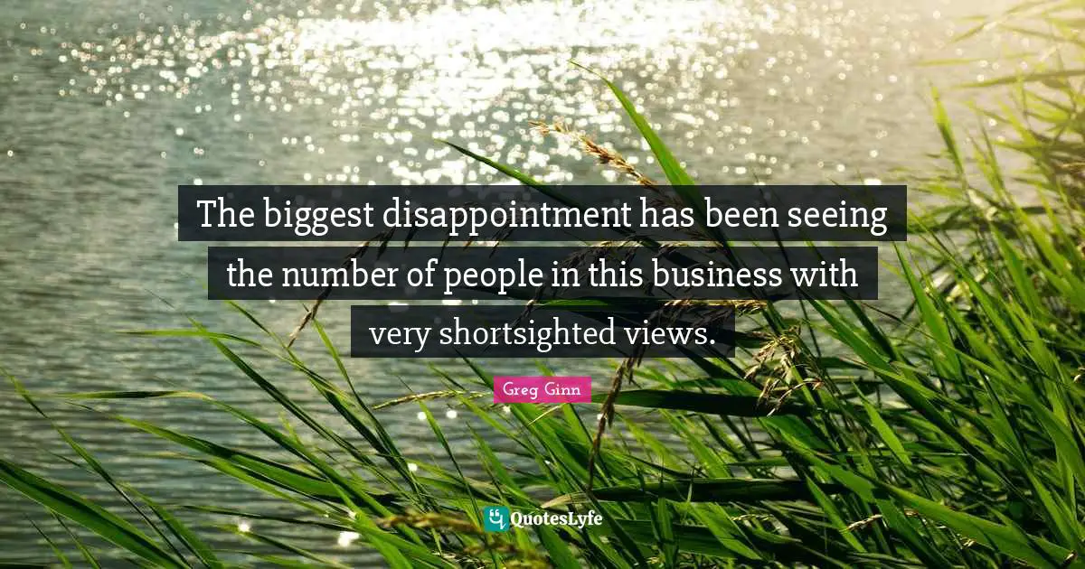 The biggest disappointment has been seeing the number of people in this business with very shortsighted views.