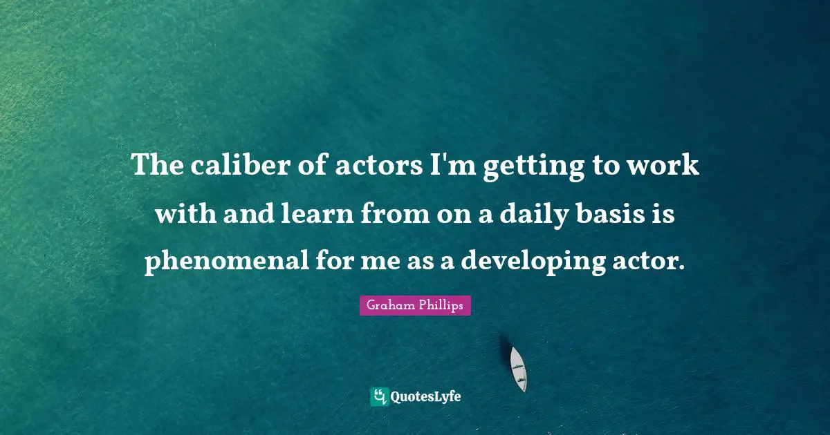 The caliber of actors I'm getting to work with and learn from on a daily basis is phenomenal for me as a developing actor.