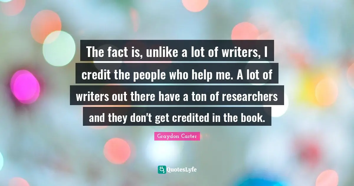 The fact is, unlike a lot of writers, I credit the people who help me. A lot of writers out there have a ton of researchers and they don't get credited in the book.