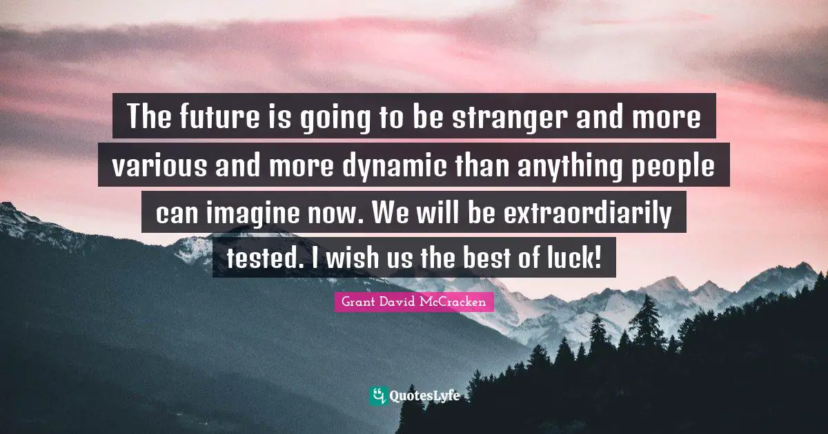 The future is going to be stranger and more various and more dynamic than anything people can imagine now. We will be extraordiarily tested. I wish us the best of luck!