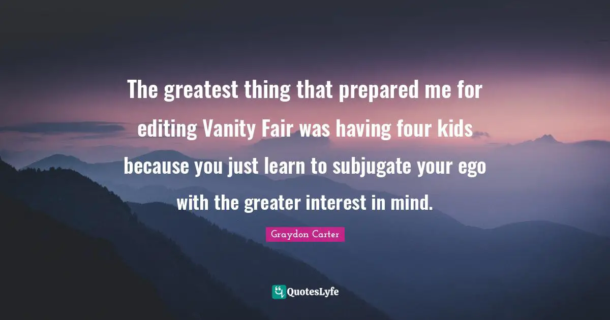 The greatest thing that prepared me for editing Vanity Fair was having four kids because you just learn to subjugate your ego with the greater interest in mind.