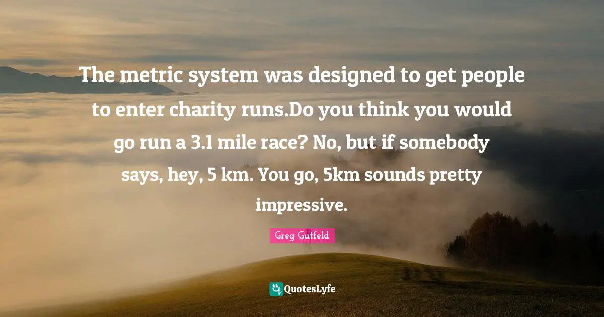 Greg Gutfeld Quotes: "The metric system was designed to get people to enter charity runs.Do you think you would go run a 3.1 mile race? No, but if somebody says, hey, 5 km. You go, 5km sounds pretty impressive."