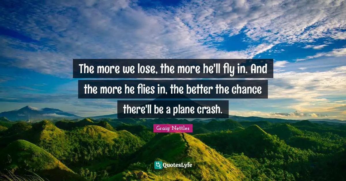 The more we lose, the more he'll fly in. And the more he flies in, the better the chance there'll be a plane crash.