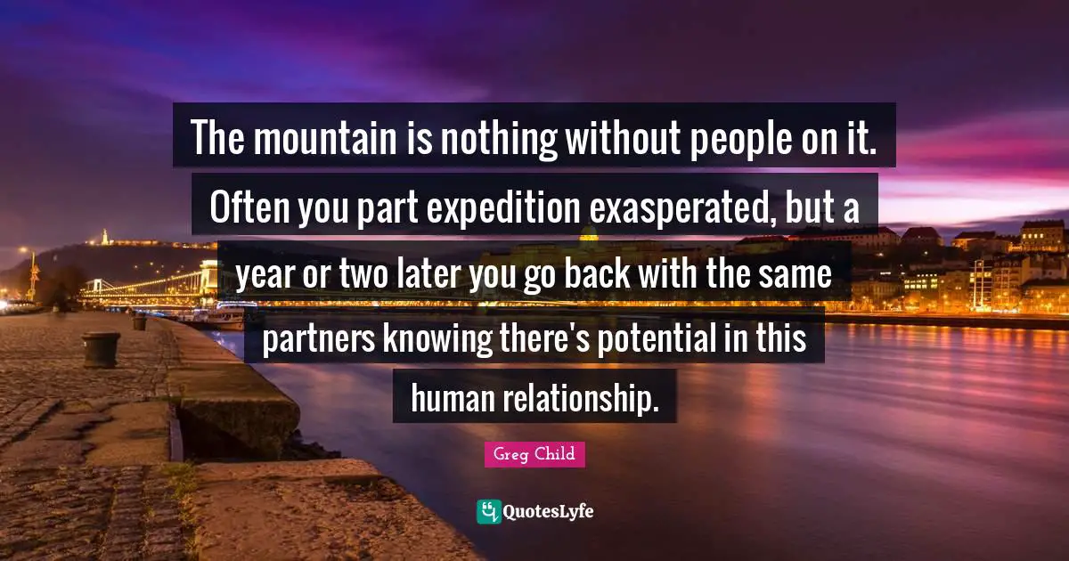 Greg Child Quotes: "The mountain is nothing without people on it. Often you part expedition exasperated, but a year or two later you go back with the same partners knowing there's potential in this human relationship."