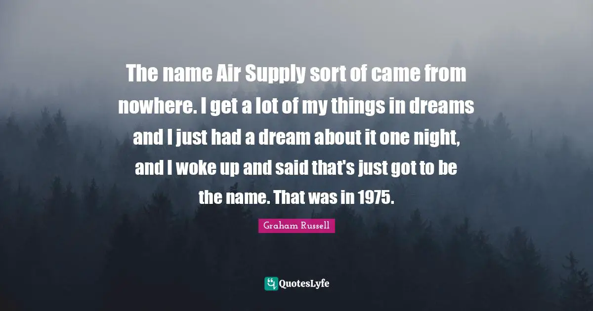 The name Air Supply sort of came from nowhere. I get a lot of my things in dreams and I just had a dream about it one night, and I woke up and said that's just got to be the name. That was in 1975.