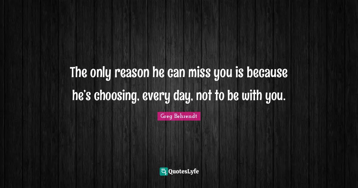 The only reason he can miss you is because he’s choosing, every day, not to be with you.
