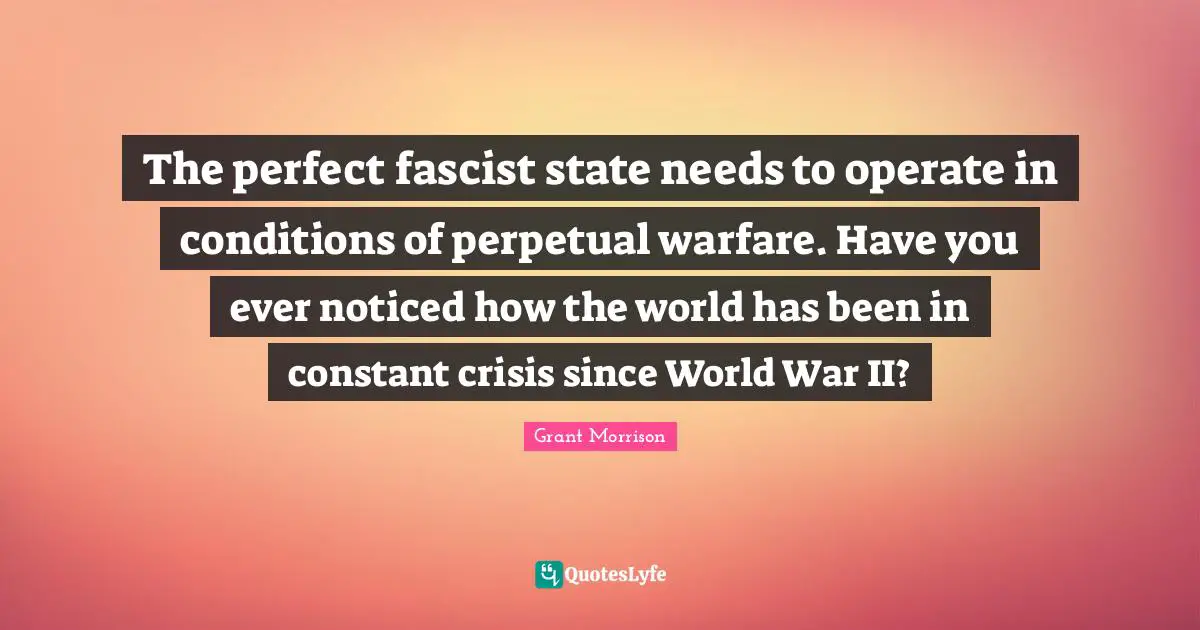 The perfect fascist state needs to operate in conditions of perpetual warfare. Have you ever noticed how the world has been in constant crisis since World War II?