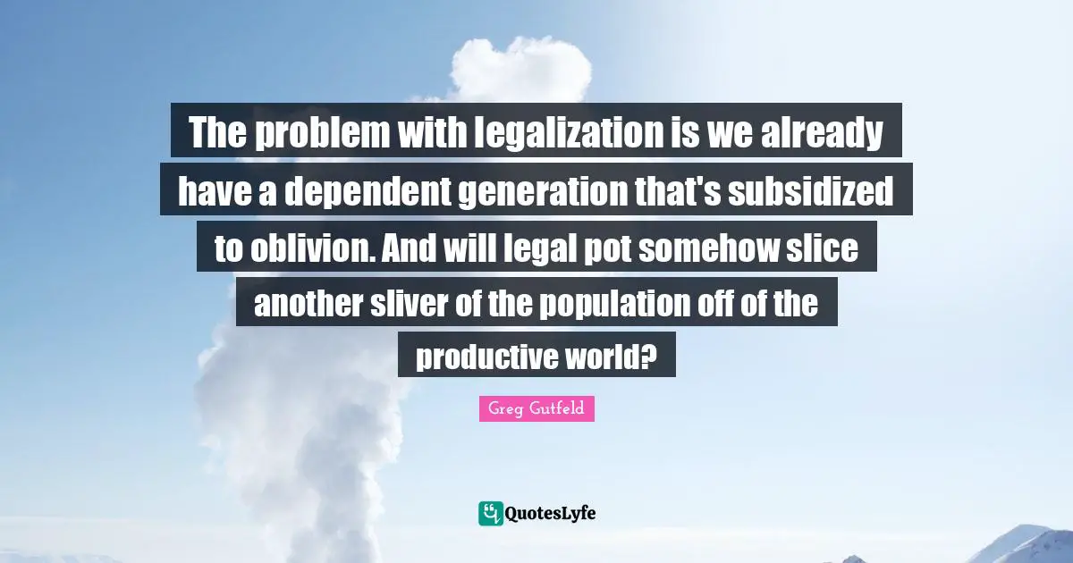 The problem with legalization is we already have a dependent generation that's subsidized to oblivion. And will legal pot somehow slice another sliver of the population off of the productive world?