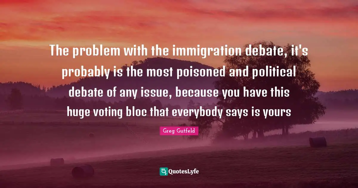 The problem with the immigration debate, it's probably is the most poisoned and political debate of any issue, because you have this huge voting bloc that everybody says is yours