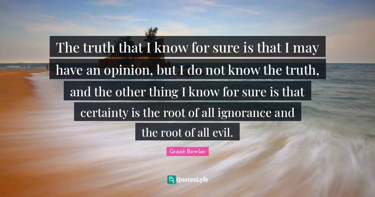 The truth that I know for sure is that I may have an opinion, but I do not know the truth, and the other thing I know for sure is that certainty is the root of all ignorance and the root of all evil.