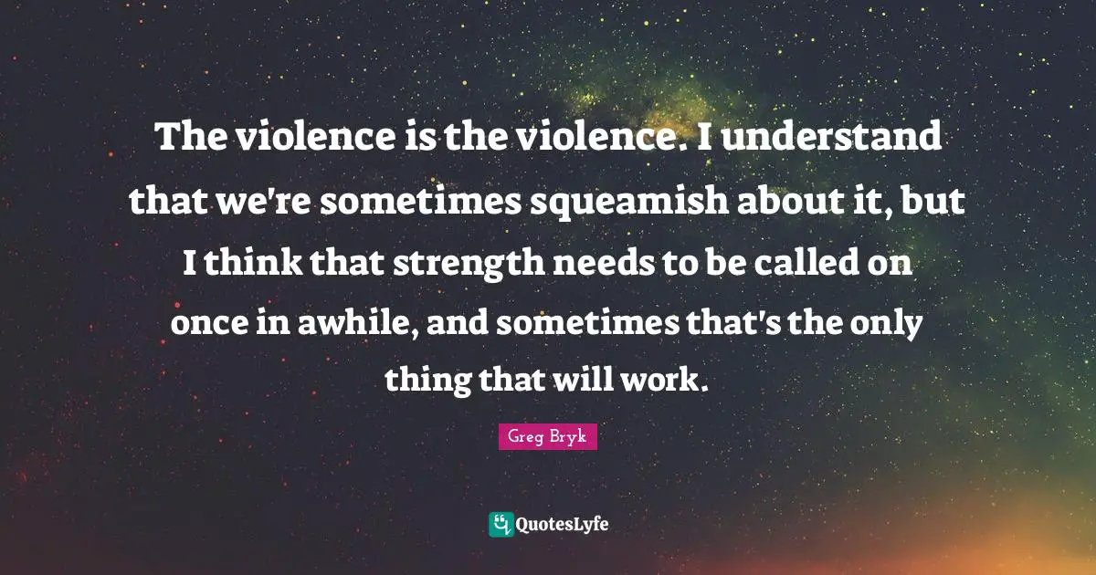 The violence is the violence. I understand that we're sometimes squeamish about it, but I think that strength needs to be called on once in awhile, and sometimes that's the only thing that will work.