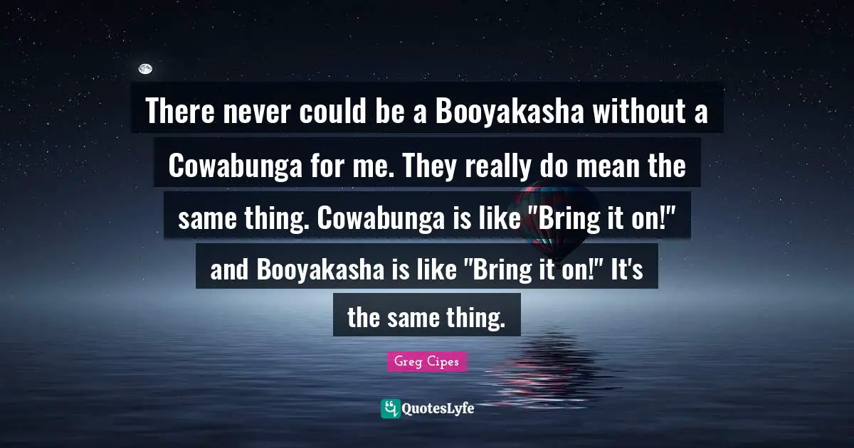 There never could be a Booyakasha without a Cowabunga for me. They really do mean the same thing. Cowabunga is like "Bring it on!" and Booyakasha is like "Bring it on!" It's the same thing.