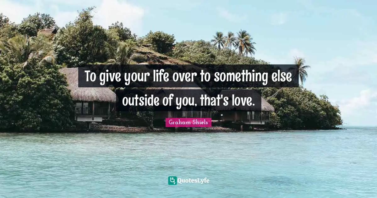 To give your life over to something else outside of you, that's love.
