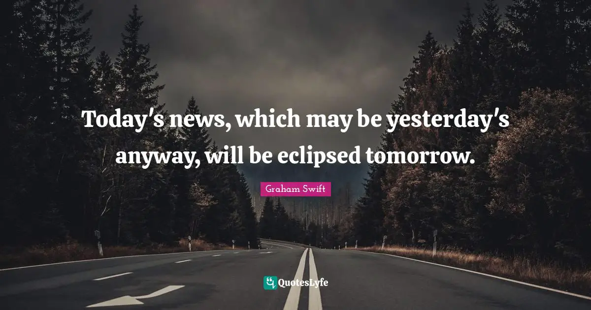 Today's news, which may be yesterday's anyway, will be eclipsed tomorrow.
