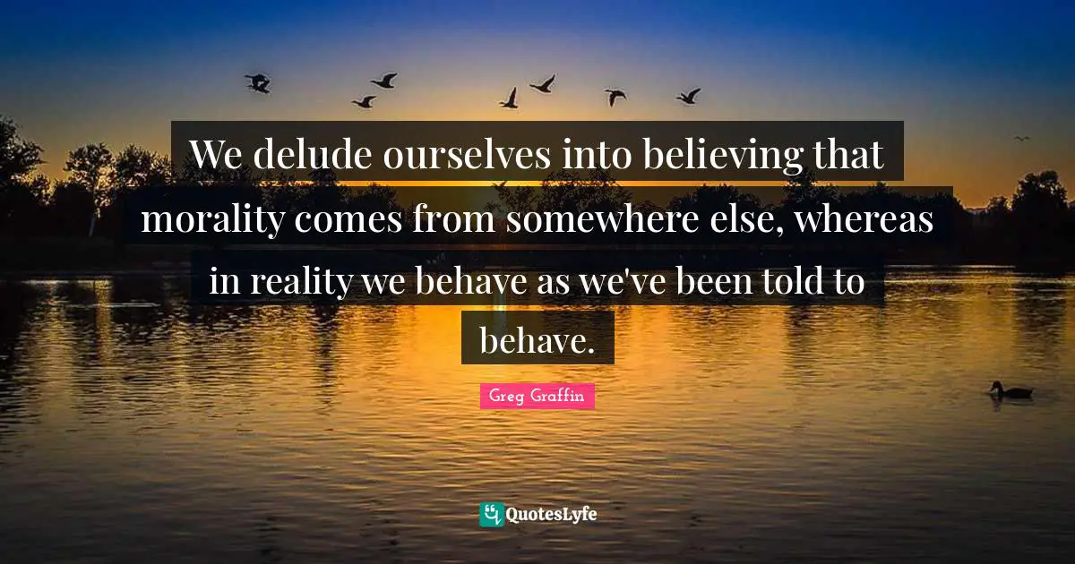 We delude ourselves into believing that morality comes from somewhere else, whereas in reality we behave as we've been told to behave.