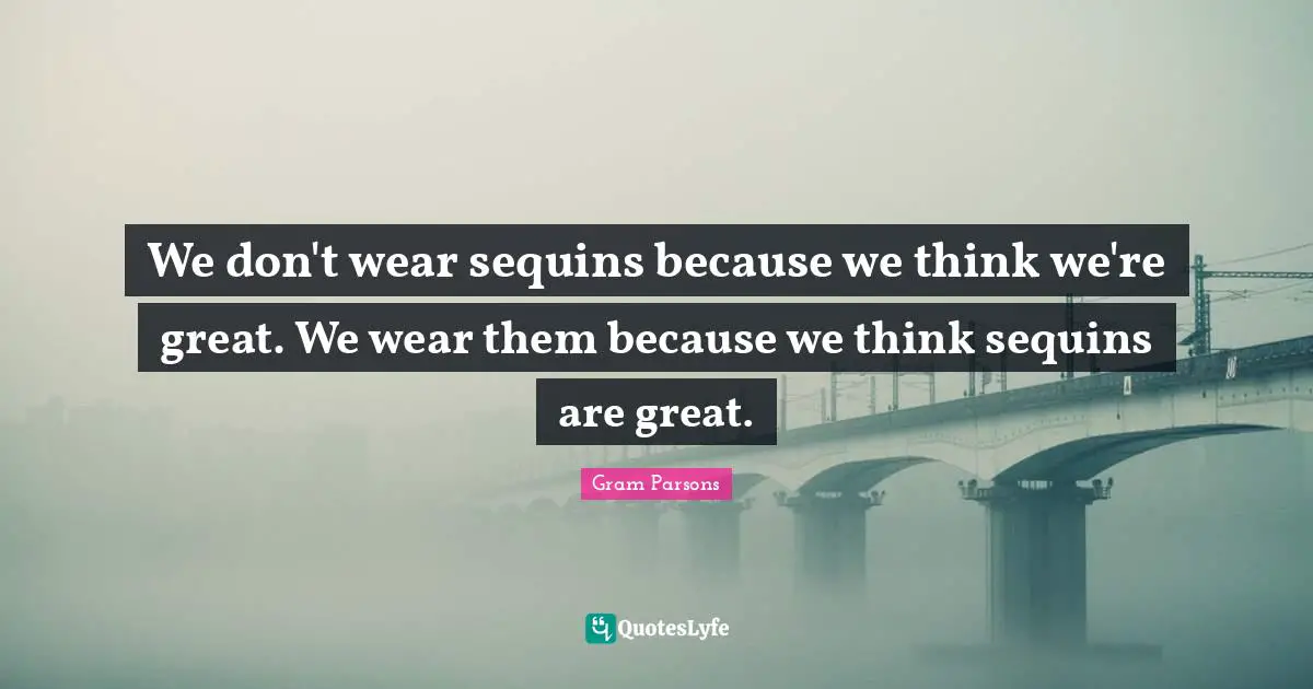 We don't wear sequins because we think we're great. We wear them because we think sequins are great.