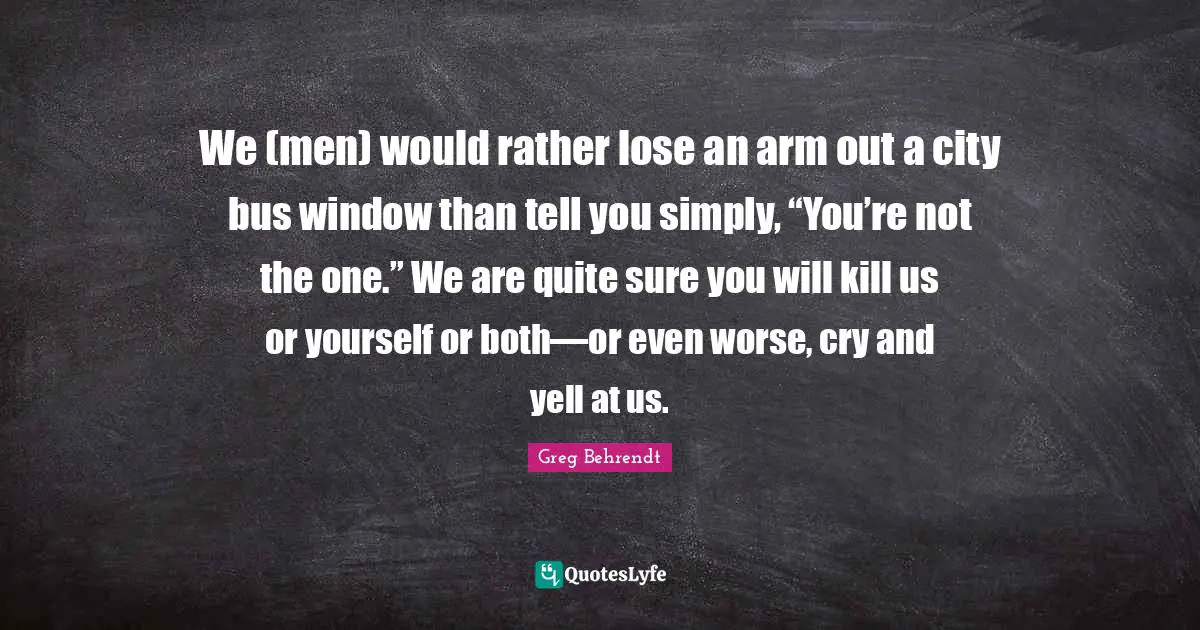 We (men) would rather lose an arm out a city bus window than tell you simply, “You’re not the one.” We are quite sure you will kill us or yourself or both—or even worse, cry and yell at us.